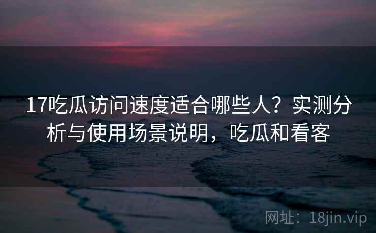 17吃瓜访问速度适合哪些人？实测分析与使用场景说明，吃瓜和看客