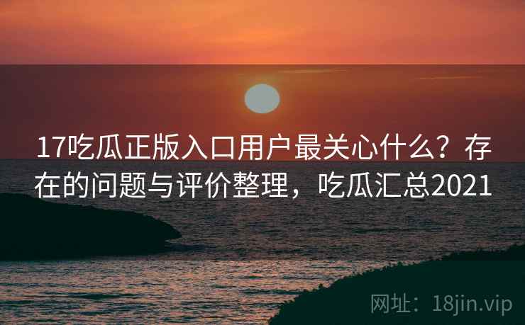 17吃瓜正版入口用户最关心什么？存在的问题与评价整理，吃瓜汇总2021