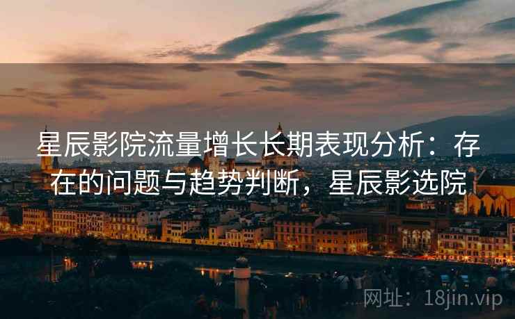 星辰影院流量增长长期表现分析:存在的问题与趋势判断,星辰影选院 星辰影院流量增长长期表现分析:存在的问题与趋势判断,星辰影选院