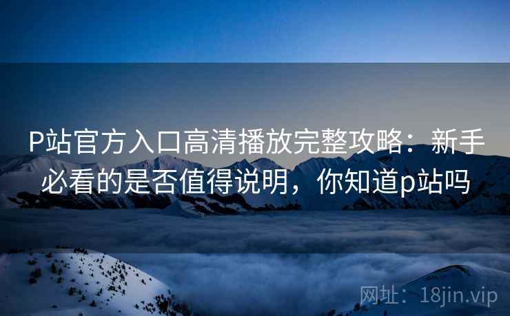 P站官方入口高清播放完整攻略:新手必看的是否值得说明,你知道p站吗 P站官方入口高清播放完整攻略:新手必看的是否值得说明,你知道p站吗