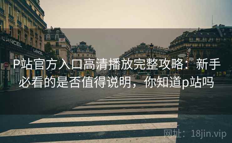 P站官方入口高清播放完整攻略:新手必看的是否值得说明,你知道p站吗 P站官方入口高清播放完整攻略:新手必看的是否值得说明,你知道p站吗