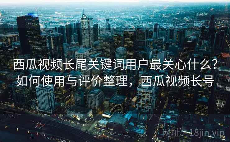 西瓜视频长尾关键词用户最关心什么？如何使用与评价整理，西瓜视频长号