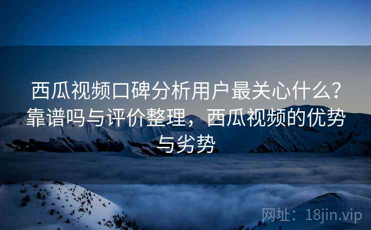 西瓜视频口碑分析用户最关心什么？靠谱吗与评价整理，西瓜视频的优势与劣势