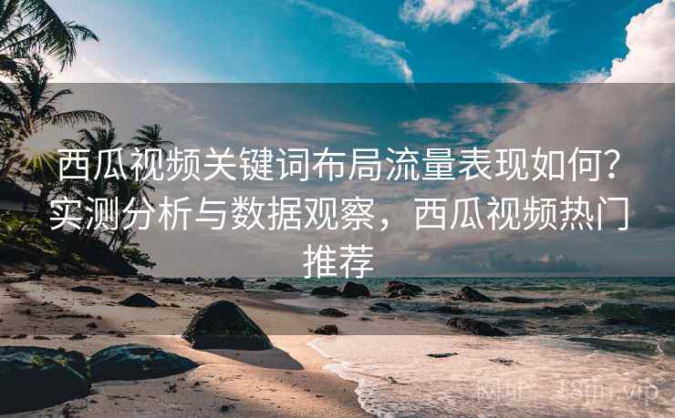 西瓜视频关键词布局流量表现如何？实测分析与数据观察，西瓜视频热门推荐