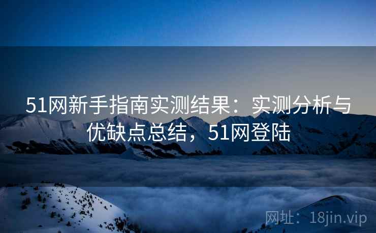 51网新手指南实测结果:实测分析与优缺点总结,51网登陆 51网新手指南实测结果:实测分析与优缺点总结,51网登陆