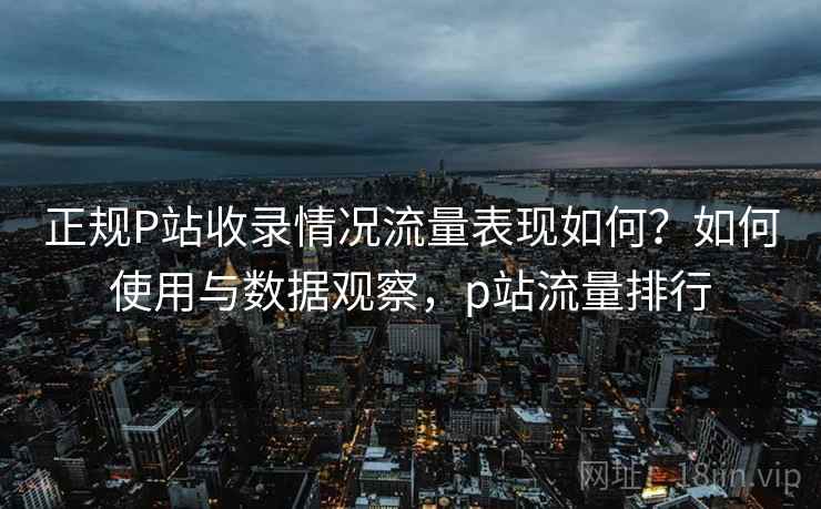 正规P站收录情况流量表现如何?如何使用与数据观察,p站流量排行 正规P站收录情况流量表现如何?如何使用与数据观察,p站流量排行