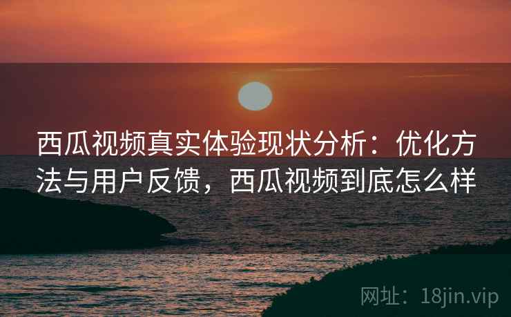 西瓜视频真实体验现状分析:优化方法与用户反馈,西瓜视频到底怎么样 西瓜视频真实体验现状分析:优化方法与用户反馈,西瓜视频到底怎么样