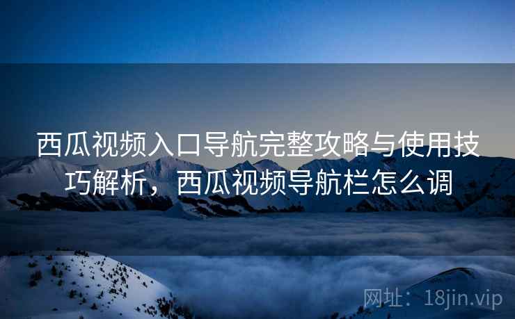 西瓜视频入口导航完整攻略与使用技巧解析,西瓜视频导航栏怎么调 西瓜视频入口导航完整攻略与使用技巧解析,西瓜视频导航栏怎么调