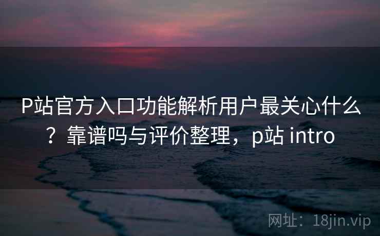 P站官方入口功能解析用户最关心什么？靠谱吗与评价整理，p站 intro