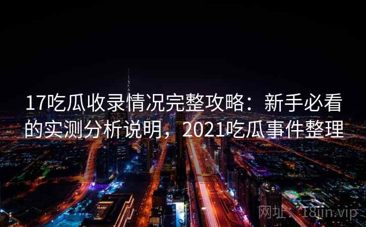 17吃瓜收录情况完整攻略:新手必看的实测分析说明,2021吃瓜事件整理 17吃瓜收录情况完整攻略:新手必看的实测分析说明,2021吃瓜事件整理