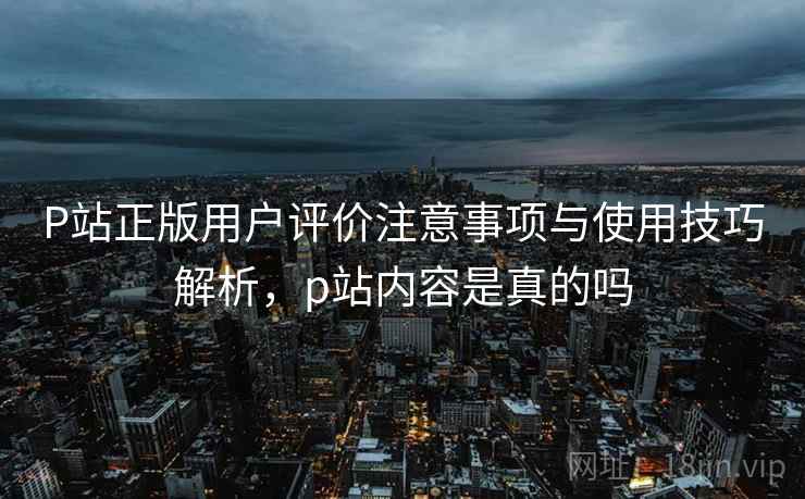 P站正版用户评价注意事项与使用技巧解析,p站内容是真的吗 P站正版用户评价注意事项与使用技巧解析,p站内容是真的吗