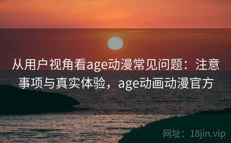 从用户视角看age动漫常见问题：注意事项与真实体验，age动画动漫官方
