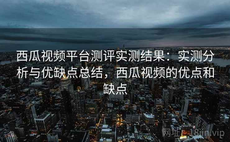 西瓜视频平台测评实测结果：实测分析与优缺点总结，西瓜视频的优点和缺点