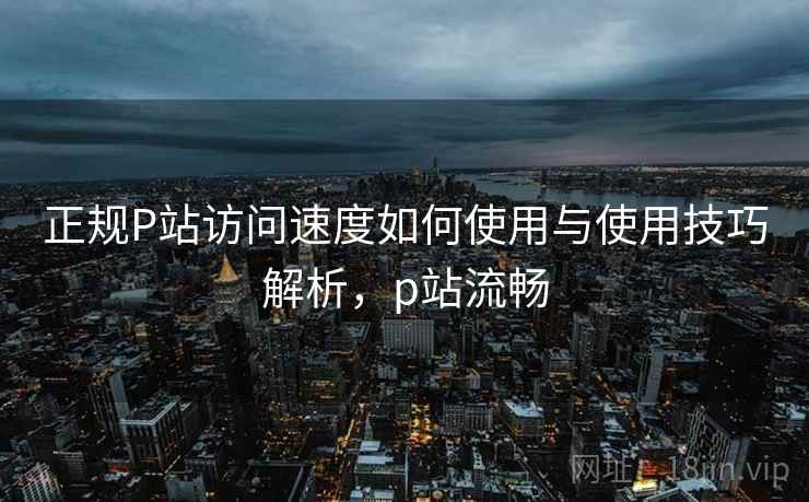 正规P站访问速度如何使用与使用技巧解析,p站流畅 正规P站访问速度如何使用与使用技巧解析,p站流畅