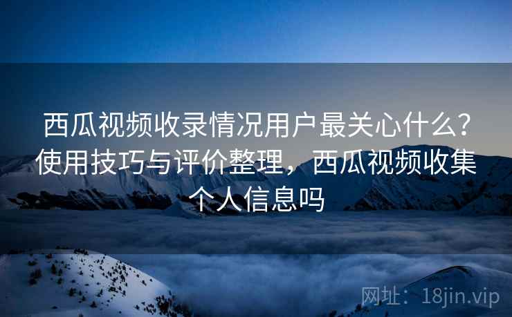 西瓜视频收录情况用户最关心什么?使用技巧与评价整理,西瓜视频收集个人信息吗 西瓜视频收录情况用户最关心什么?使用技巧与评价整理,西瓜视频收集个人信息吗
