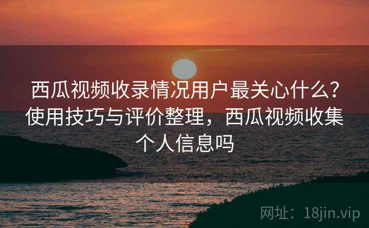 西瓜视频收录情况用户最关心什么？使用技巧与评价整理，西瓜视频收集个人信息吗