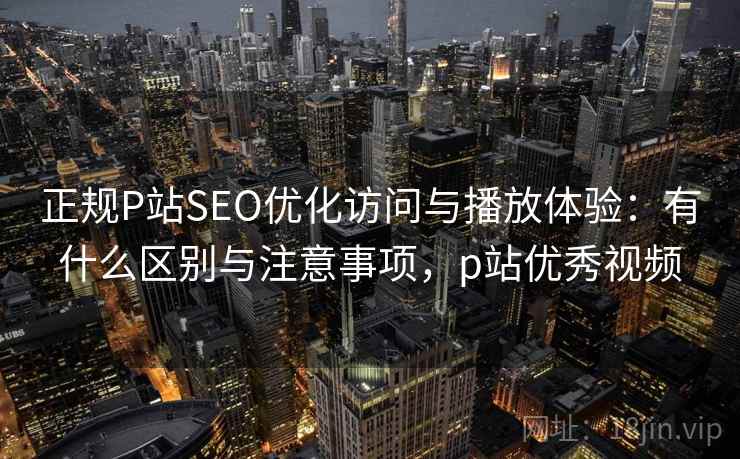 正规P站SEO优化访问与播放体验：有什么区别与注意事项，p站优秀视频