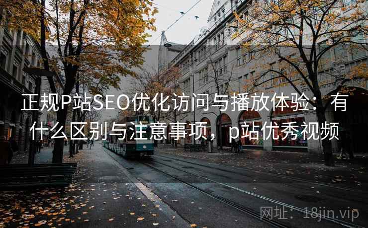 正规P站SEO优化访问与播放体验:有什么区别与注意事项,p站优秀视频 正规P站SEO优化访问与播放体验:有什么区别与注意事项,p站优秀视频
