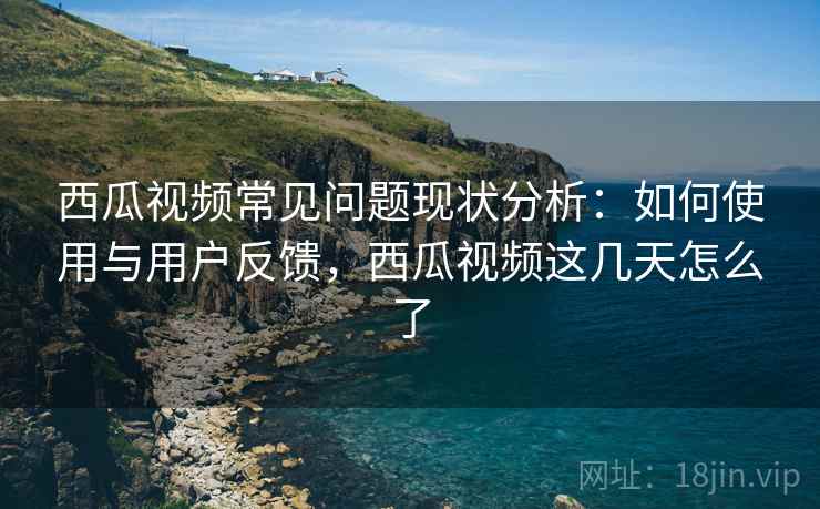 西瓜视频常见问题现状分析：如何使用与用户反馈，西瓜视频这几天怎么了