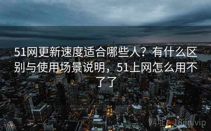 51网更新速度适合哪些人？有什么区别与使用场景说明，51上网怎么用不了了