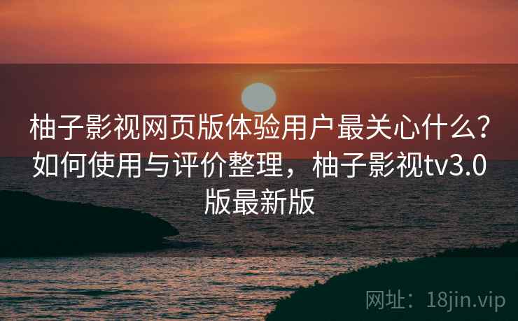 柚子影视网页版体验用户最关心什么？如何使用与评价整理，柚子影视tv3.0版最新版