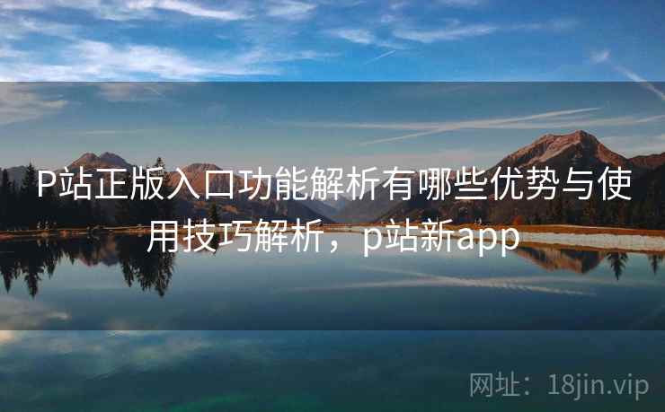 P站正版入口功能解析有哪些优势与使用技巧解析，p站新app