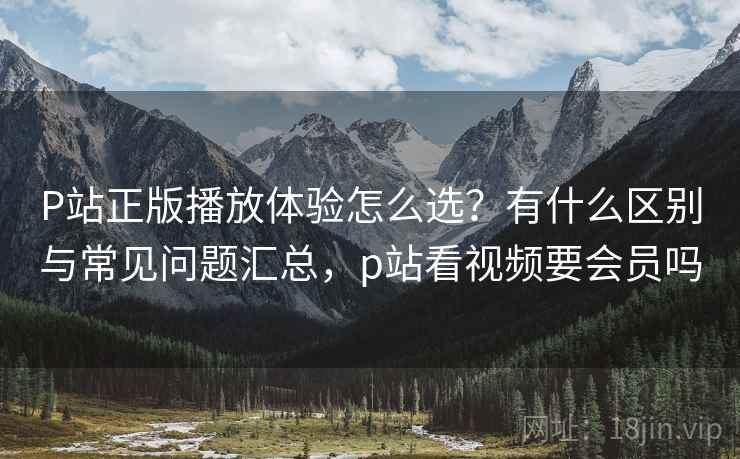 P站正版播放体验怎么选？有什么区别与常见问题汇总，p站看视频要会员吗