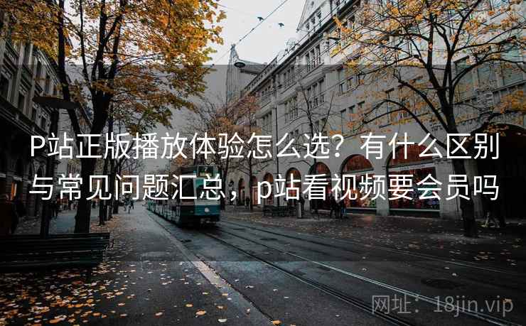 P站正版播放体验怎么选?有什么区别与常见问题汇总,p站看视频要会员吗 P站正版播放体验怎么选?有什么区别与常见问题汇总,p站看视频要会员吗