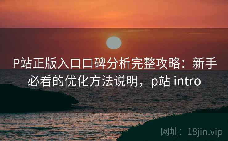 P站正版入口口碑分析完整攻略:新手必看的优化方法说明,p站 intro P站正版入口口碑分析完整攻略:新手必看的优化方法说明,p站 intro