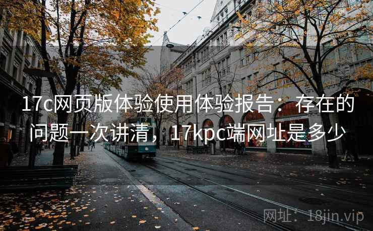 17c网页版体验使用体验报告:存在的问题一次讲清,17kpc端网址是多少 17c网页版体验使用体验报告:存在的问题一次讲清,17kpc端网址是多少