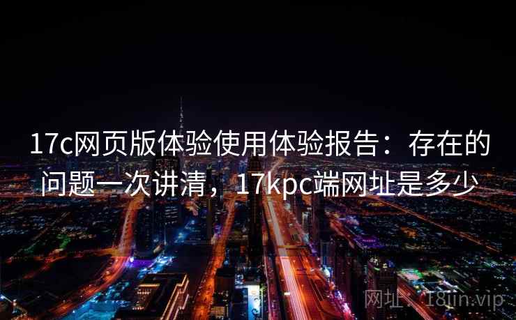 17c网页版体验使用体验报告：存在的问题一次讲清，17kpc端网址是多少