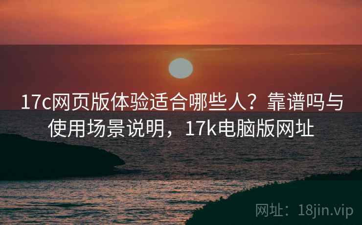 17c网页版体验适合哪些人?靠谱吗与使用场景说明,17k电脑版网址 17c网页版体验适合哪些人?靠谱吗与使用场景说明,17k电脑版网址