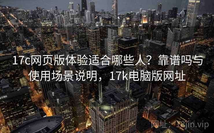 17c网页版体验适合哪些人?靠谱吗与使用场景说明,17k电脑版网址 17c网页版体验适合哪些人?靠谱吗与使用场景说明,17k电脑版网址