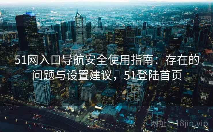 51网入口导航安全使用指南:存在的问题与设置建议,51登陆首页 51网入口导航安全使用指南:存在的问题与设置建议,51登陆首页