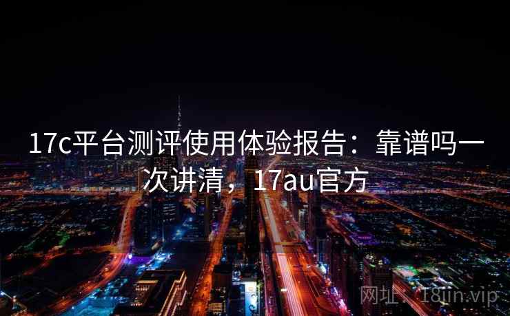 17c平台测评使用体验报告：靠谱吗一次讲清，17au官方
