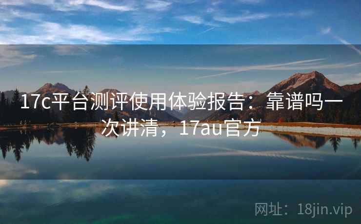 17c平台测评使用体验报告:靠谱吗一次讲清,17au官方 17c平台测评使用体验报告:靠谱吗一次讲清,17au官方