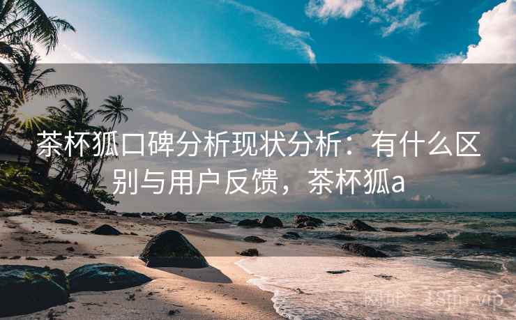 茶杯狐口碑分析现状分析:有什么区别与用户反馈,茶杯狐a 茶杯狐口碑分析现状分析:有什么区别与用户反馈,茶杯狐a