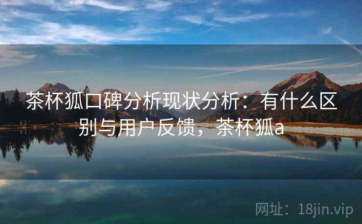 茶杯狐口碑分析现状分析：有什么区别与用户反馈，茶杯狐a