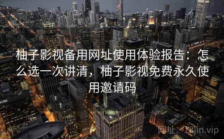 柚子影视备用网址使用体验报告：怎么选一次讲清，柚子影视免费永久使用邀请码
