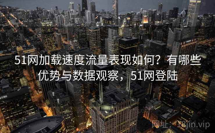 51网加载速度流量表现如何？有哪些优势与数据观察，51网登陆