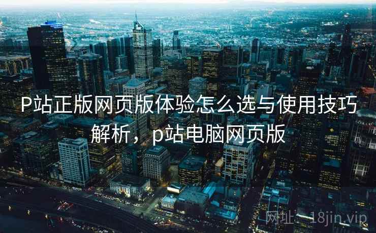P站正版网页版体验怎么选与使用技巧解析,p站电脑网页版 P站正版网页版体验怎么选与使用技巧解析,p站电脑网页版