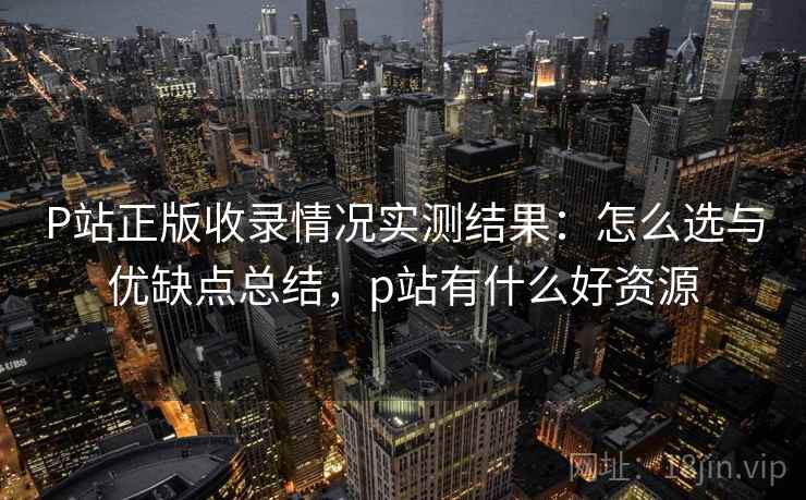 P站正版收录情况实测结果：怎么选与优缺点总结，p站有什么好资源