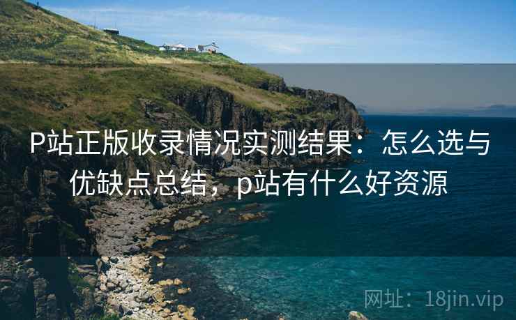 P站正版收录情况实测结果：怎么选与优缺点总结，p站有什么好资源