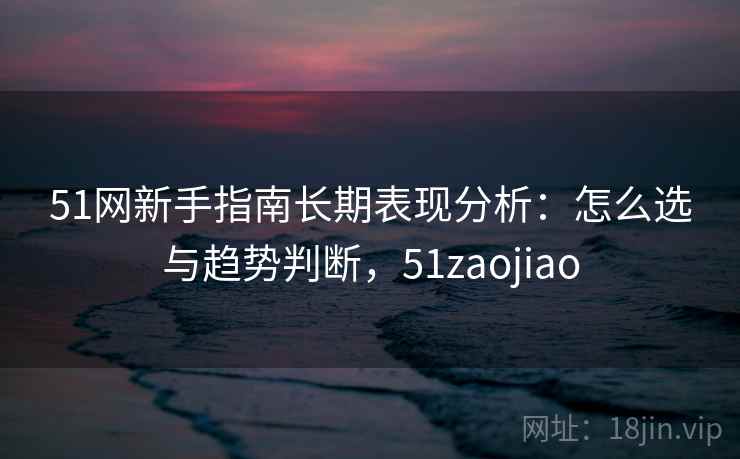 51网新手指南长期表现分析：怎么选与趋势判断，51zaojiao