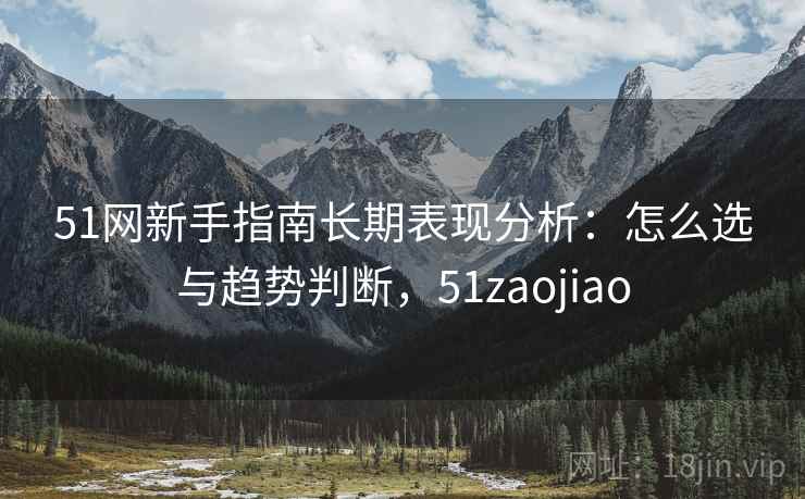 51网新手指南长期表现分析:怎么选与趋势判断,51zaojiao 51网新手指南长期表现分析:怎么选与趋势判断,51zaojiao