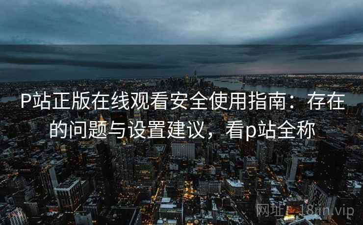 P站正版在线观看安全使用指南：存在的问题与设置建议，看p站全称