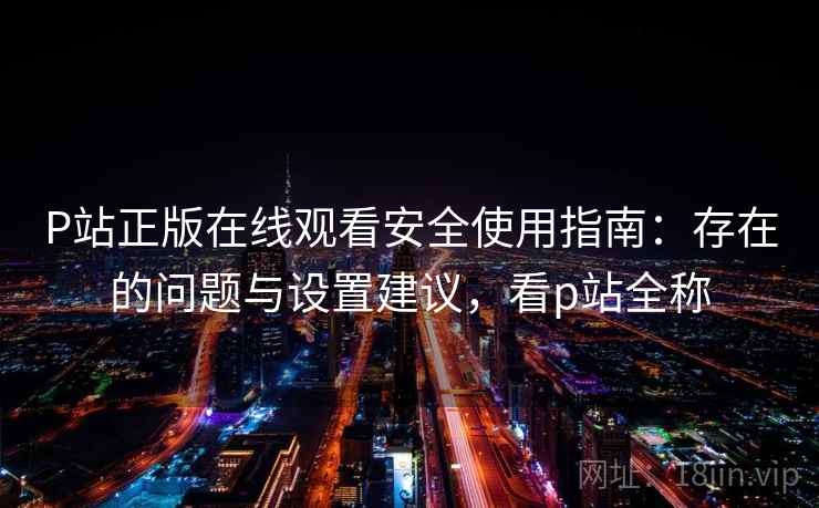 P站正版在线观看安全使用指南：存在的问题与设置建议，看p站全称